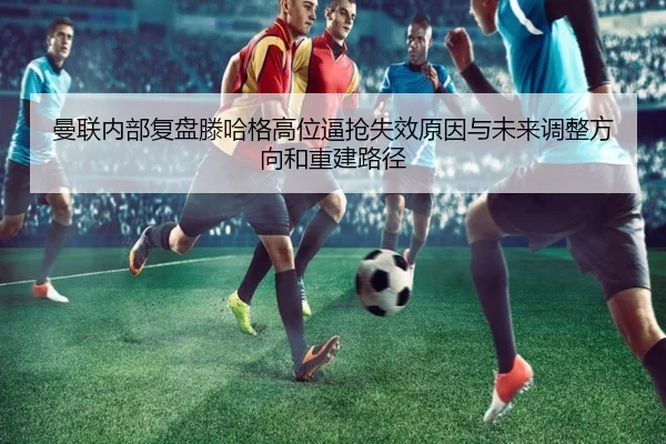 曼联内部复盘滕哈格高位逼抢失效原因与未来调整方向和重建路径