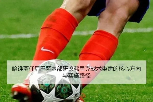 哈维离任后巴萨内部研议弗里克战术重建的核心方向与实施路径