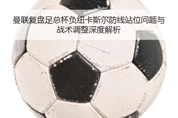 曼联复盘足总杯负纽卡斯尔防线站位问题与战术调整深度解析