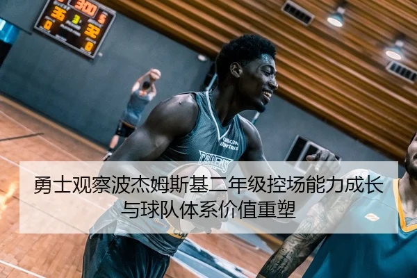 勇士观察波杰姆斯基二年级控场能力成长与球队体系价值重塑